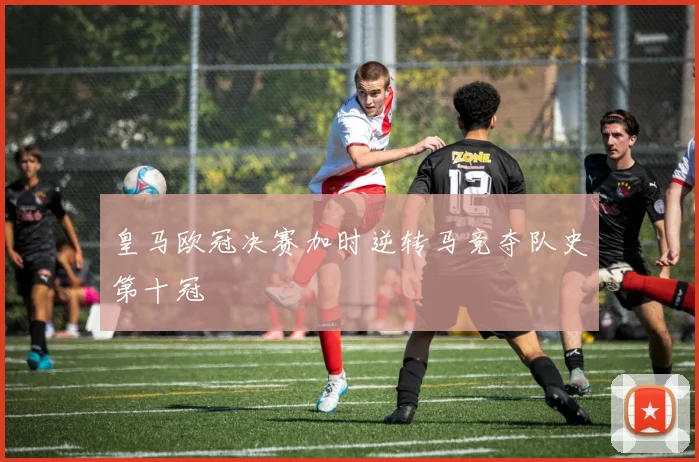 皇马欧冠决赛加时逆转马竞夺队史第十冠