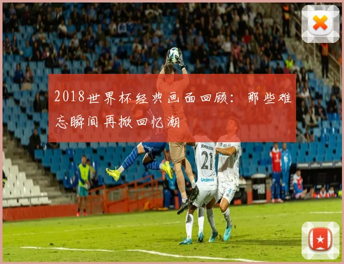 2018世界杯经典画面回顾：那些难忘瞬间再掀回忆潮