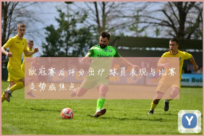 欧冠赛后评分出炉 球员表现与比赛走势成焦点